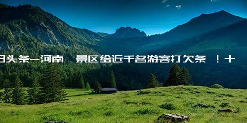 今日头条-河南一景区给近千名游客打欠条 ！十年内可凭此“欠条”免费入园一次 ！